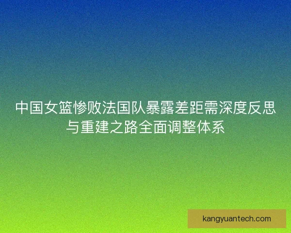 中国女篮惨败法国队暴露差距需深度反思与重建之路全面调整体系