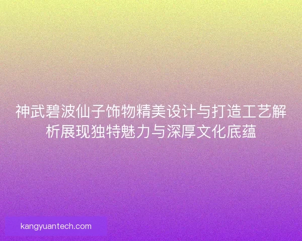 神武碧波仙子饰物精美设计与打造工艺解析展现独特魅力与深厚文化底蕴