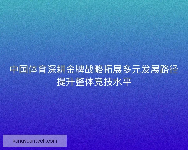 中国体育深耕金牌战略拓展多元发展路径提升整体竞技水平