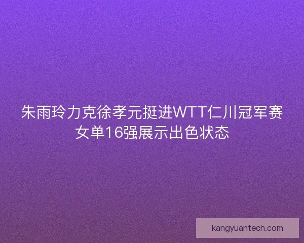 朱雨玲力克徐孝元挺进WTT仁川冠军赛女单16强展示出色状态