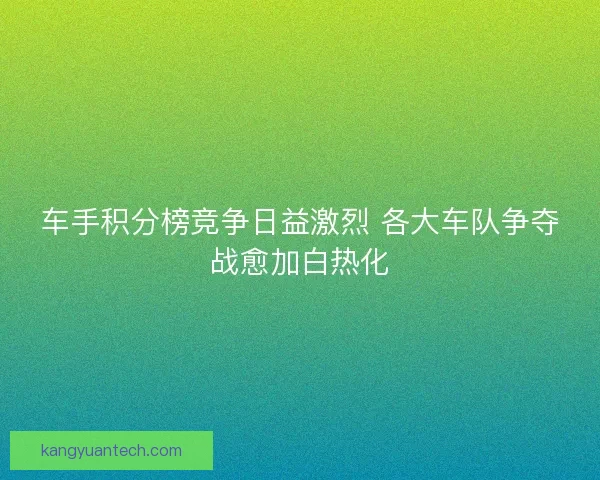 车手积分榜竞争日益激烈 各大车队争夺战愈加白热化