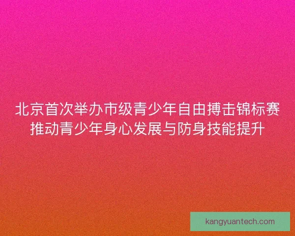 北京首次举办市级青少年自由搏击锦标赛推动青少年身心发展与防身技能提升