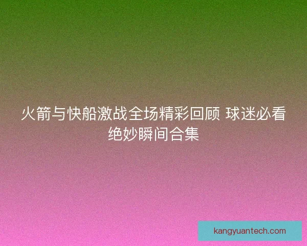 火箭与快船激战全场精彩回顾 球迷必看绝妙瞬间合集