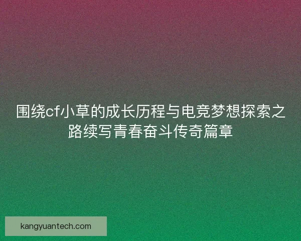 围绕cf小草的成长历程与电竞梦想探索之路续写青春奋斗传奇篇章