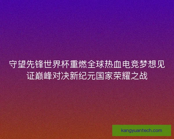 守望先锋世界杯重燃全球热血电竞梦想见证巅峰对决新纪元国家荣耀之战