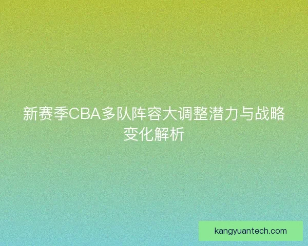 新赛季CBA多队阵容大调整潜力与战略变化解析