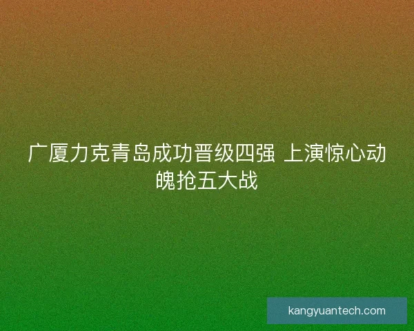 广厦力克青岛成功晋级四强 上演惊心动魄抢五大战
