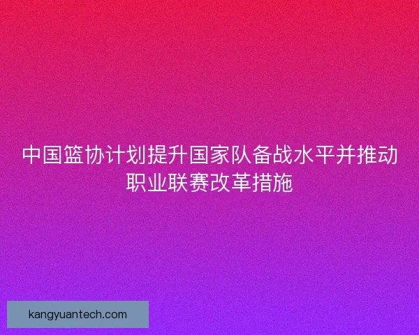 中国篮协计划提升国家队备战水平并推动职业联赛改革措施