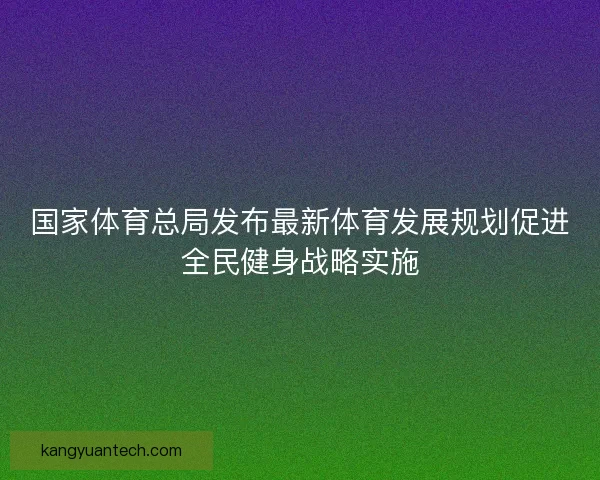 国家体育总局发布最新体育发展规划促进全民健身战略实施