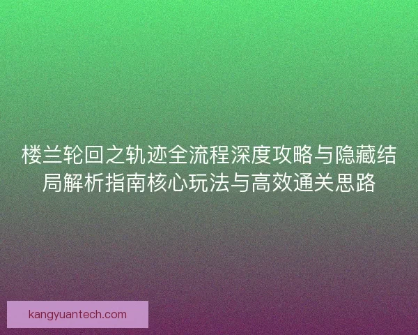 楼兰轮回之轨迹全流程深度攻略与隐藏结局解析指南核心玩法与高效通关思路